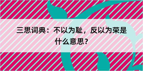 三思词典：不以为耻，反以为荣是什么意思？