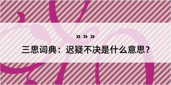 三思词典：迟疑不决是什么意思？