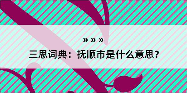 三思词典：抚顺市是什么意思？