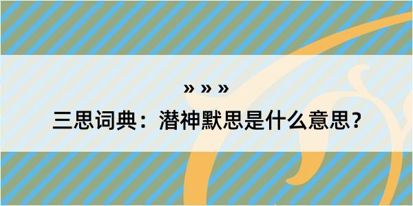 三思词典：潜神默思是什么意思？