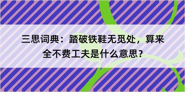 三思词典：踏破铁鞋无觅处，算来全不费工夫是什么意思？