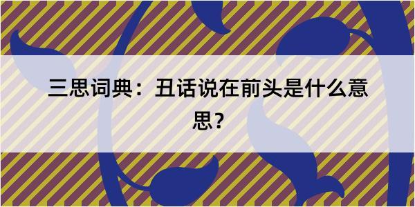 三思词典：丑话说在前头是什么意思？