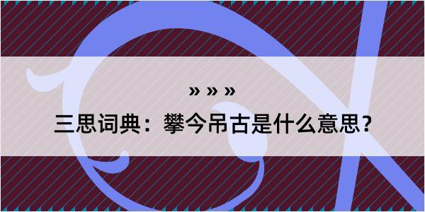 三思词典：攀今吊古是什么意思？