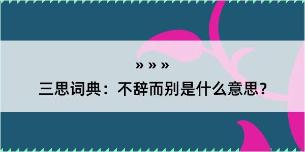 三思词典：不辞而别是什么意思？