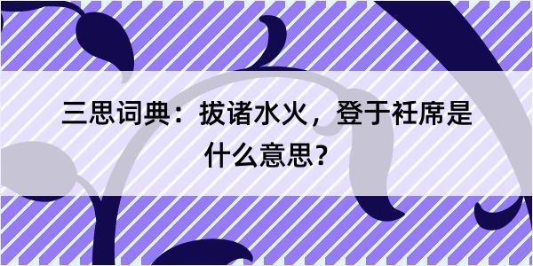 三思词典：拔诸水火，登于衽席是什么意思？