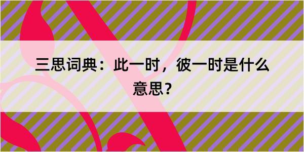 三思词典：此一时，彼一时是什么意思？