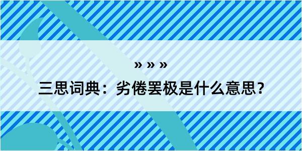 三思词典：劣倦罢极是什么意思？