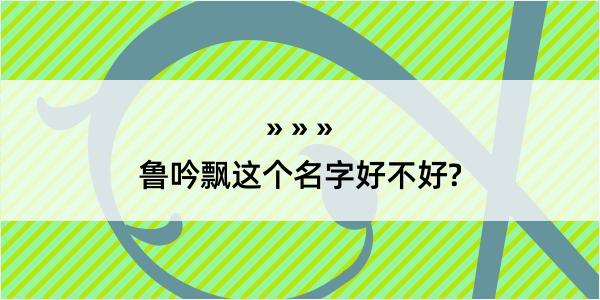 鲁吟飘这个名字好不好?